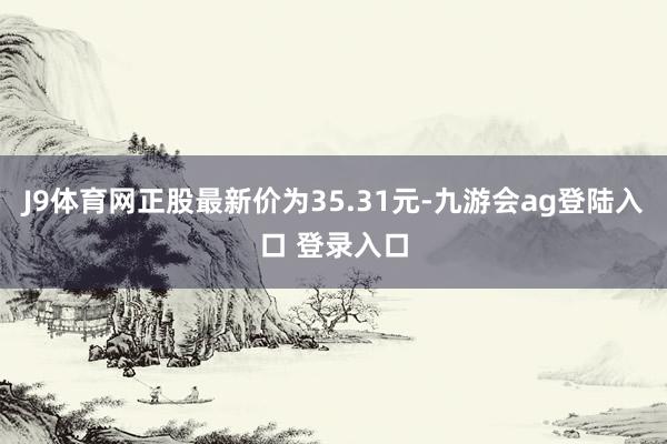 J9体育网正股最新价为35.31元-九游会ag登陆入口 登录入口