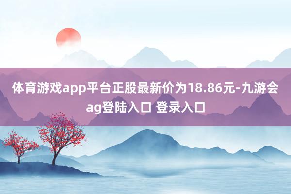体育游戏app平台正股最新价为18.86元-九游会ag登陆入口 登录入口