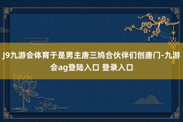 J9九游会体育于是男主唐三鸠合伙伴们创唐门-九游会ag登陆入口 登录入口