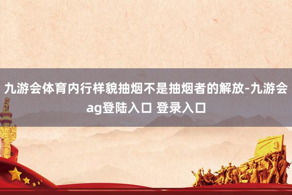 九游会体育内行样貌抽烟不是抽烟者的解放-九游会ag登陆入口 登录入口