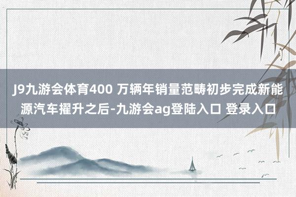 J9九游会体育400 万辆年销量范畴初步完成新能源汽车擢升之后-九游会ag登陆入口 登录入口