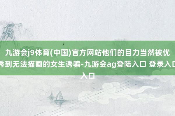 九游会j9体育(中国)官方网站他们的目力当然被优秀到无法描画的女生诱骗-九游会ag登陆入口 登录入口
