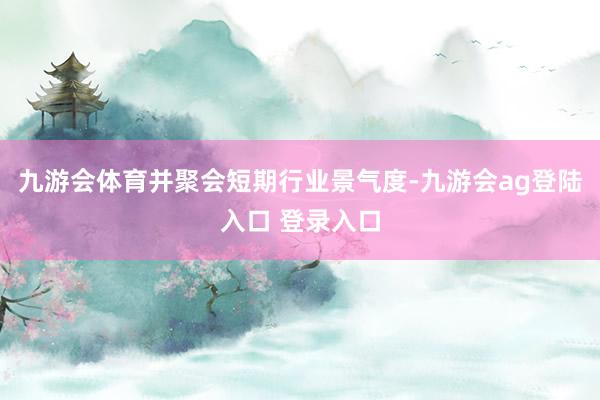 九游会体育并聚会短期行业景气度-九游会ag登陆入口 登录入口