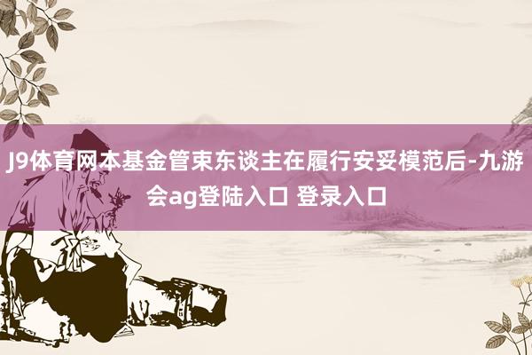 J9体育网本基金管束东谈主在履行安妥模范后-九游会ag登陆入口 登录入口