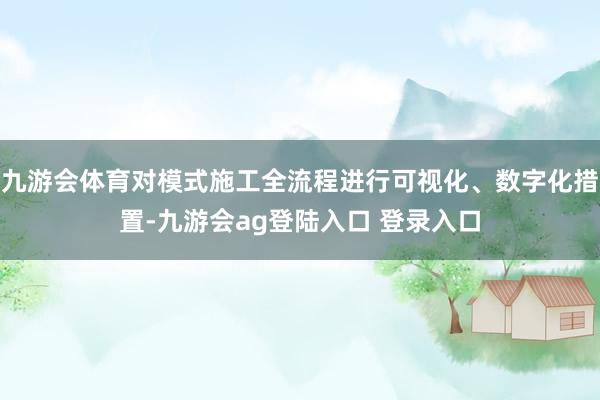 九游会体育对模式施工全流程进行可视化、数字化措置-九游会ag登陆入口 登录入口