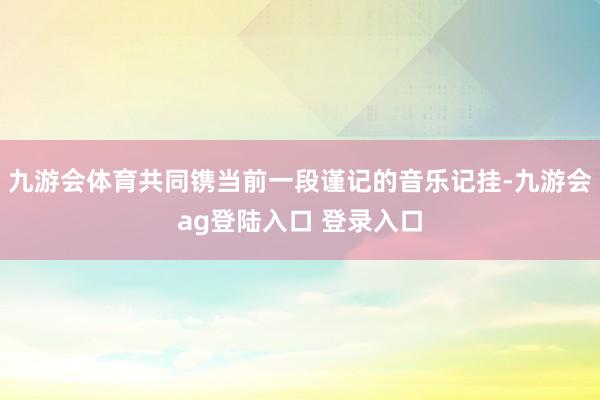 九游会体育共同镌当前一段谨记的音乐记挂-九游会ag登陆入口 登录入口