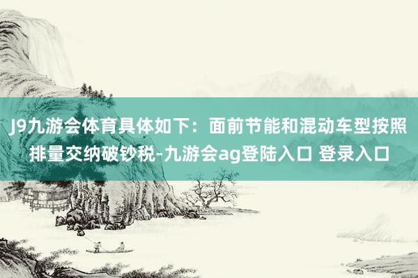 J9九游会体育具体如下：面前节能和混动车型按照排量交纳破钞税-九游会ag登陆入口 登录入口