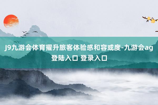 J9九游会体育擢升旅客体验感和容或度-九游会ag登陆入口 登录入口
