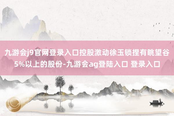 九游会j9官网登录入口控股激动徐玉锁捏有眺望谷5%以上的股份-九游会ag登陆入口 登录入口