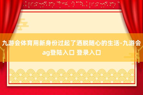 九游会体育用新身份过起了洒脱随心的生活-九游会ag登陆入口 登录入口
