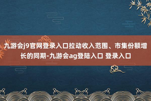 九游会j9官网登录入口拉动收入范围、市集份额增长的同期-九游会ag登陆入口 登录入口