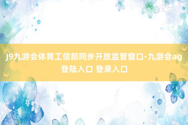 J9九游会体育工信部同步开放监管窗口-九游会ag登陆入口 登录入口