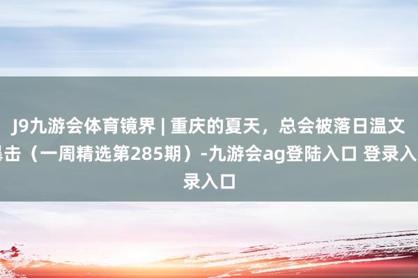 J9九游会体育镜界 | 重庆的夏天，总会被落日温文暴击（一周精选第285期）-九游会ag登陆入口 登录入口