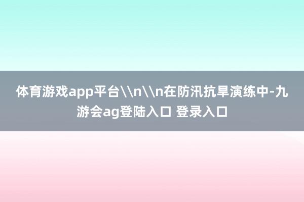 体育游戏app平台\n\n在防汛抗旱演练中-九游会ag登陆入口 登录入口