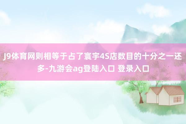 J9体育网则相等于占了寰宇4S店数目的十分之一还多-九游会ag登陆入口 登录入口
