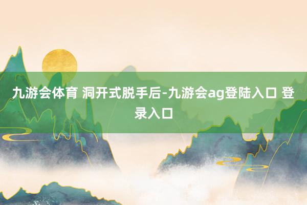 九游会体育 洞开式脱手后-九游会ag登陆入口 登录入口