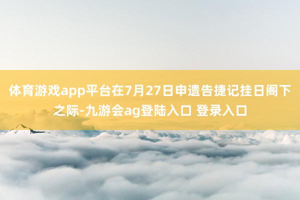 体育游戏app平台在7月27日申遗告捷记挂日阁下之际-九游会ag登陆入口 登录入口