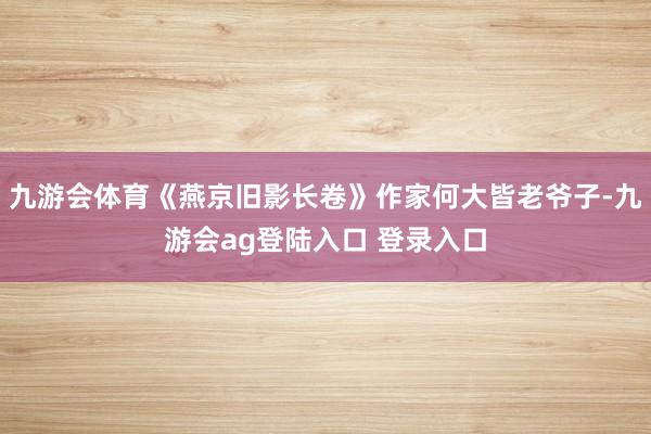 九游会体育《燕京旧影长卷》作家何大皆老爷子-九游会ag登陆入口 登录入口