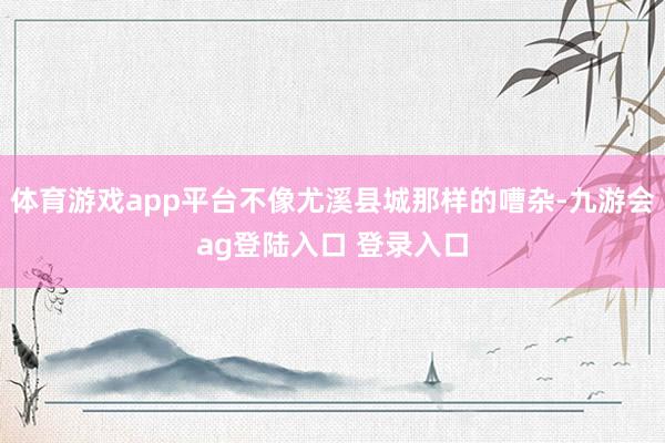 体育游戏app平台不像尤溪县城那样的嘈杂-九游会ag登陆入口 登录入口