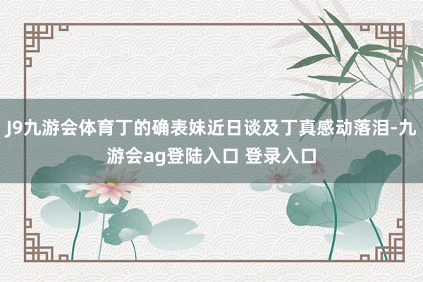 J9九游会体育丁的确表妹近日谈及丁真感动落泪-九游会ag登陆入口 登录入口