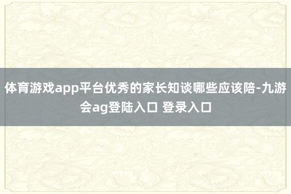 体育游戏app平台优秀的家长知谈哪些应该陪-九游会ag登陆入口 登录入口