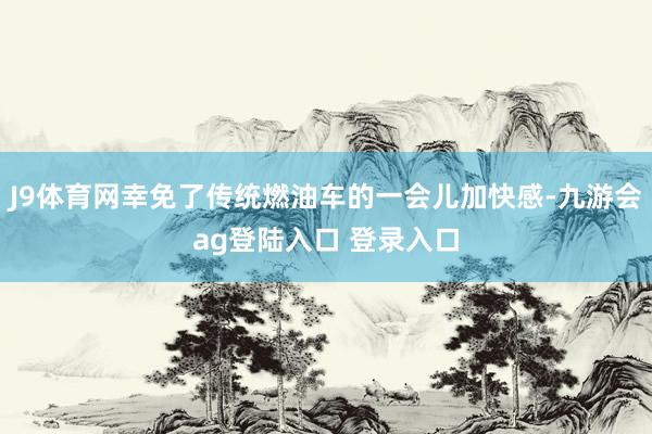J9体育网幸免了传统燃油车的一会儿加快感-九游会ag登陆入口 登录入口
