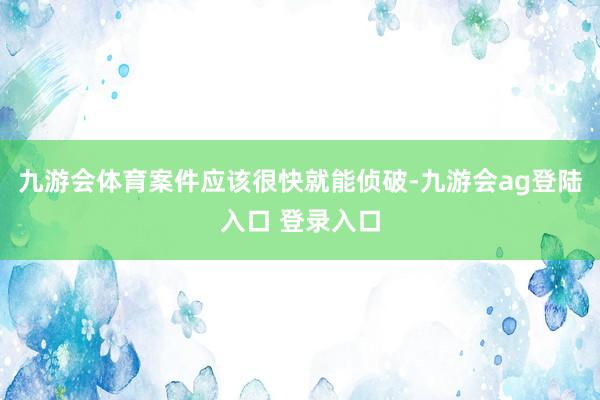 九游会体育案件应该很快就能侦破-九游会ag登陆入口 登录入口