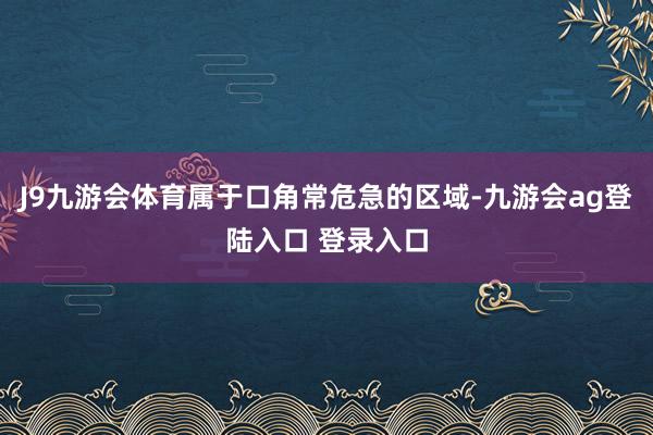 J9九游会体育属于口角常危急的区域-九游会ag登陆入口 登录入口