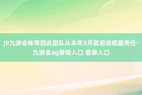 J9九游会体育因此团队从本年3月就启动规画责任-九游会ag登陆入口 登录入口