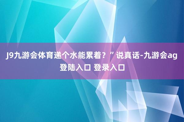 J9九游会体育递个水能累着？”说真话-九游会ag登陆入口 登录入口