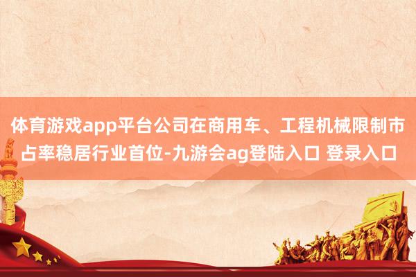 体育游戏app平台公司在商用车、工程机械限制市占率稳居行业首位-九游会ag登陆入口 登录入口