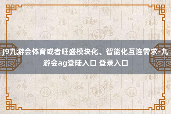 J9九游会体育或者旺盛模块化、智能化互连需求-九游会ag登陆入口 登录入口