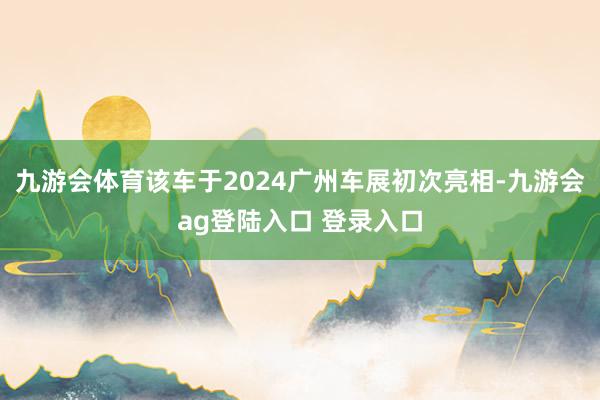 九游会体育该车于2024广州车展初次亮相-九游会ag登陆入口 登录入口