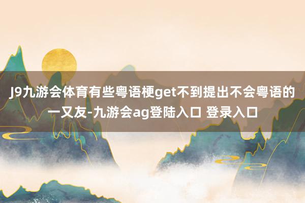 J9九游会体育有些粤语梗get不到提出不会粤语的一又友-九游会ag登陆入口 登录入口