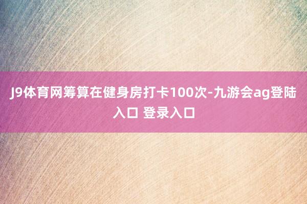 J9体育网筹算在健身房打卡100次-九游会ag登陆入口 登录入口
