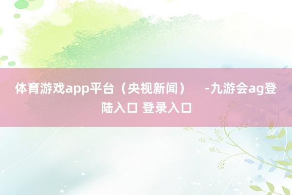 体育游戏app平台（央视新闻）    -九游会ag登陆入口 登录入口