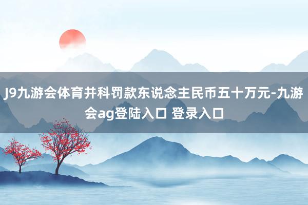 J9九游会体育并科罚款东说念主民币五十万元-九游会ag登陆入口 登录入口