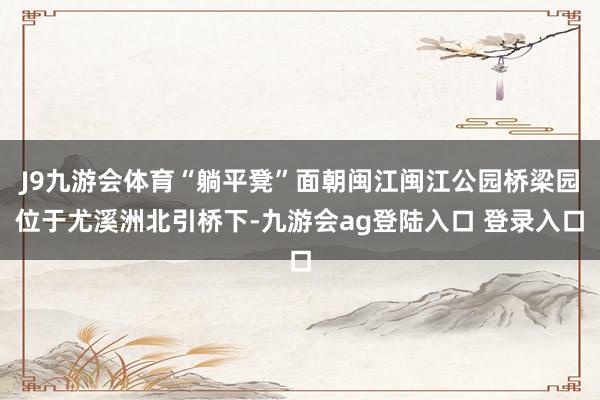 J9九游会体育“躺平凳”面朝闽江闽江公园桥梁园位于尤溪洲北引桥下-九游会ag登陆入口 登录入口