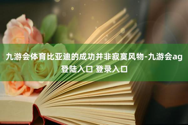 九游会体育比亚迪的成功并非寂寞风物-九游会ag登陆入口 登录入口