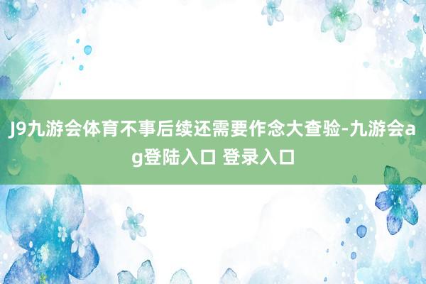 J9九游会体育不事后续还需要作念大查验-九游会ag登陆入口 登录入口