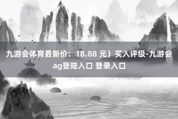 九游会体育最新价：18.88 元）买入评级-九游会ag登陆入口 登录入口