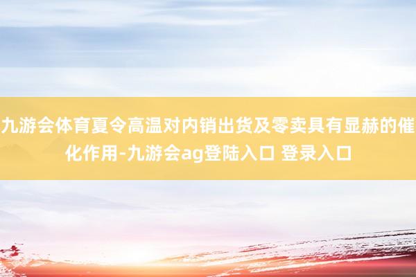 九游会体育夏令高温对内销出货及零卖具有显赫的催化作用-九游会ag登陆入口 登录入口