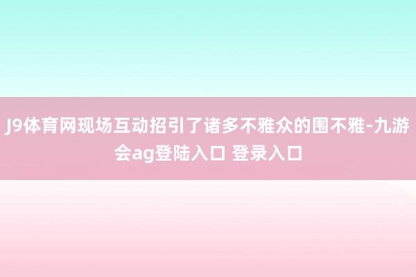 J9体育网现场互动招引了诸多不雅众的围不雅-九游会ag登陆入口 登录入口