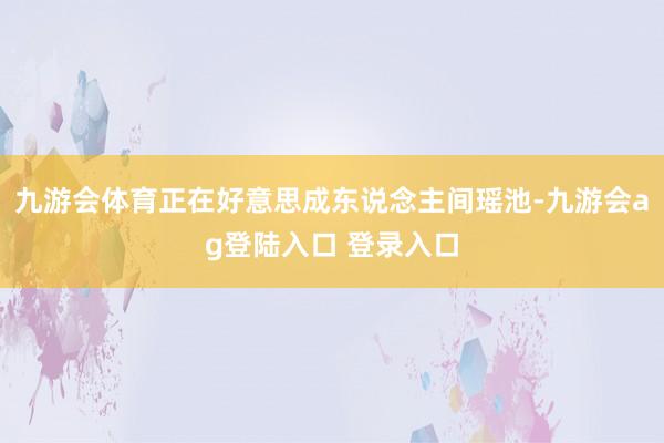 九游会体育正在好意思成东说念主间瑶池-九游会ag登陆入口 登录入口