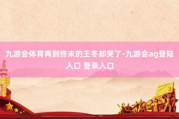 九游会体育再到终末的王冬却哭了-九游会ag登陆入口 登录入口