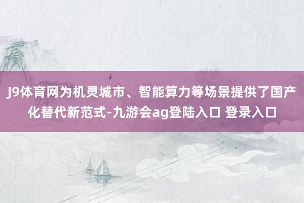 J9体育网为机灵城市、智能算力等场景提供了国产化替代新范式-九游会ag登陆入口 登录入口