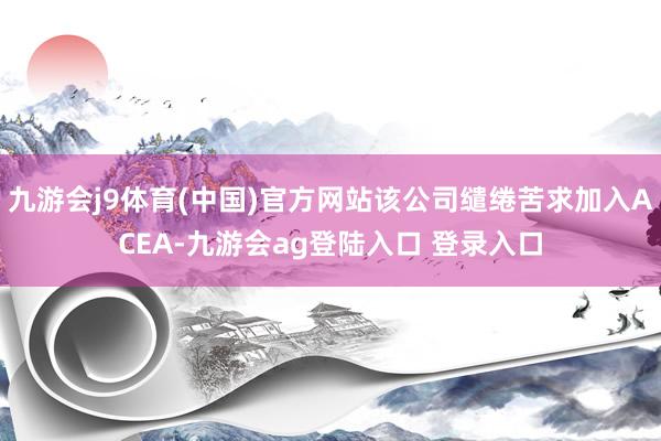 九游会j9体育(中国)官方网站该公司缱绻苦求加入ACEA-九游会ag登陆入口 登录入口