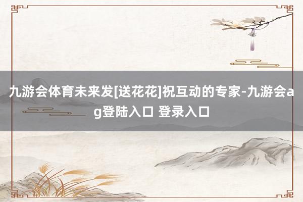 九游会体育未来发[送花花]祝互动的专家-九游会ag登陆入口 登录入口