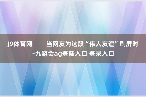 J9体育网        当网友为这段“伟人友谊”刷屏时-九游会ag登陆入口 登录入口