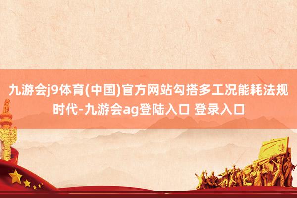 九游会j9体育(中国)官方网站勾搭多工况能耗法规时代-九游会ag登陆入口 登录入口